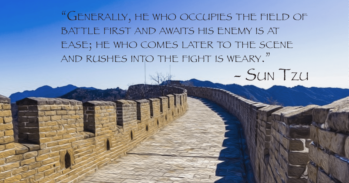 Generally, he who occupies the field of battle first and awaits his enemy is at ease; he who comes later to the scene and rushes into the fight is weary. - Sun Tzu